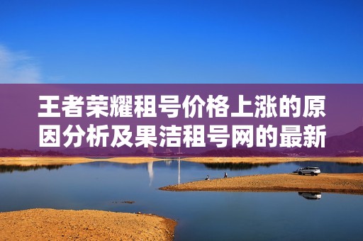 王者荣耀租号价格上涨的原因分析及果洁租号网的最新动态解读