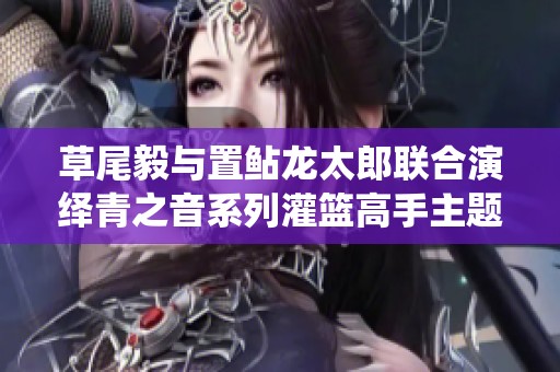 草尾毅与置鲇龙太郎联合演绎青之音系列灌篮高手主题曲盛况回顾与感动瞬间