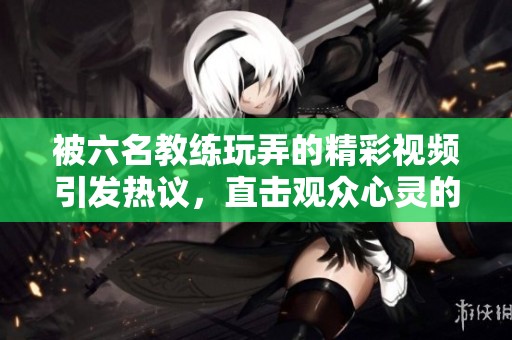 被六名教练玩弄的精彩视频引发热议，直击观众心灵的感受