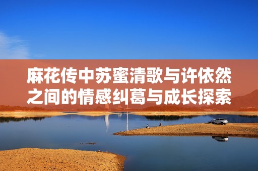 麻花传中苏蜜清歌与许依然之间的情感纠葛与成长探索