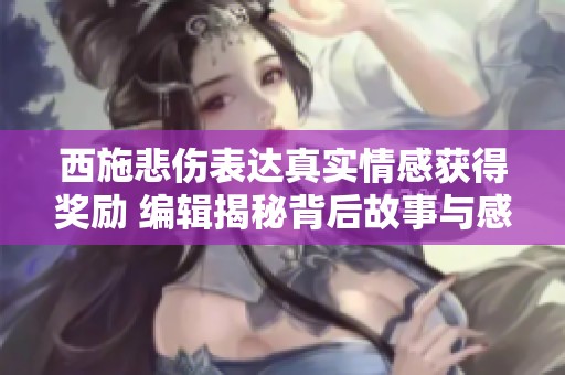 西施悲伤表达真实情感获得奖励 编辑揭秘背后故事与感人瞬间