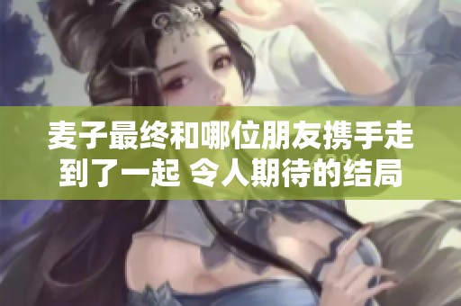 麦子最终和哪位朋友携手走到了一起 令人期待的结局揭秘
