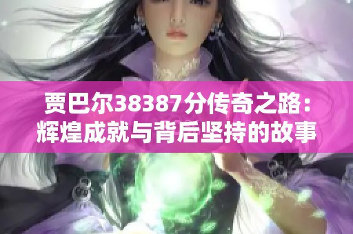 贾巴尔38387分传奇之路：辉煌成就与背后坚持的故事揭秘