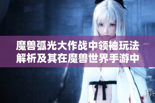 魔兽弧光大作战中领袖玩法解析及其在魔兽世界手游中的重要性探讨