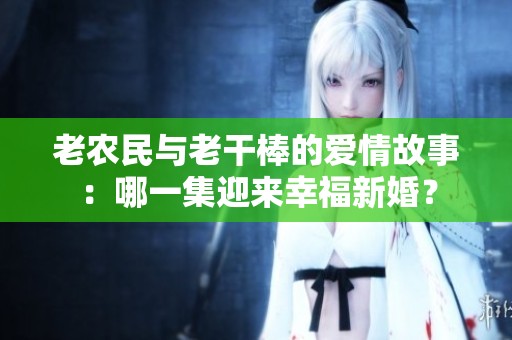 老农民与老干棒的爱情故事：哪一集迎来幸福新婚？