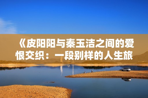 《皮阳阳与秦玉洁之间的爱恨交织：一段别样的人生旅程》