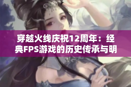 穿越火线庆祝12周年：经典FPS游戏的历史传承与明星助力的精彩时刻