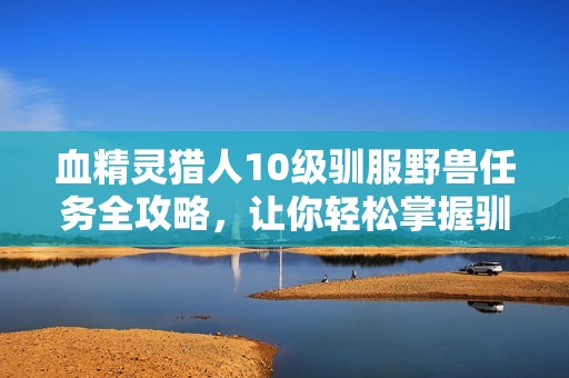血精灵猎人10级驯服野兽任务全攻略，让你轻松掌握驯兽技巧与成功秘诀