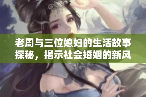 老周与三位媳妇的生活故事探秘，揭示社会婚姻的新风貌与家庭观念变化
