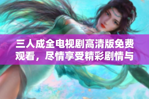 三人成全电视剧高清版免费观看，尽情享受精彩剧情与情感交织