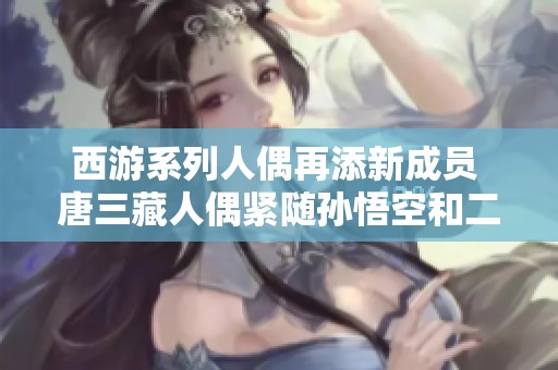 西游系列人偶再添新成员 唐三藏人偶紧随孙悟空和二郎神之后精彩亮相