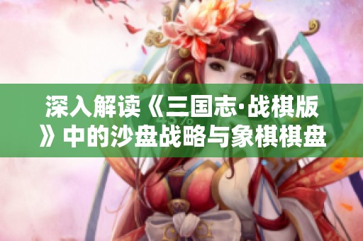 深入解读《三国志·战棋版》中的沙盘战略与象棋棋盘的独特魅力与挑战