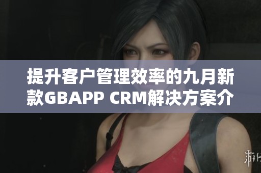 提升客户管理效率的九月新款GBAPP CRM解决方案介绍