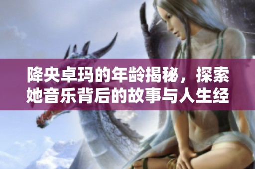 降央卓玛的年龄揭秘，探索她音乐背后的故事与人生经历