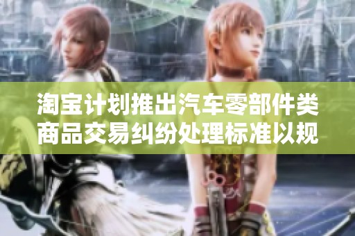 淘宝计划推出汽车零部件类商品交易纠纷处理标准以规范维护消费者权益