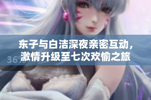 东子与白洁深夜亲密互动，激情升级至七次欢愉之旅
