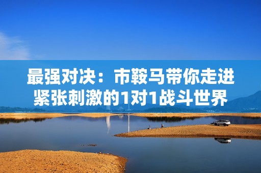 最强对决：市鞍马带你走进紧张刺激的1对1战斗世界