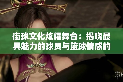 街球文化炫耀舞台：揭晓最具魅力的球员与篮球情感的真切表达
