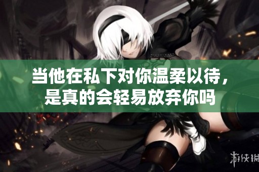 当他在私下对你温柔以待，是真的会轻易放弃你吗