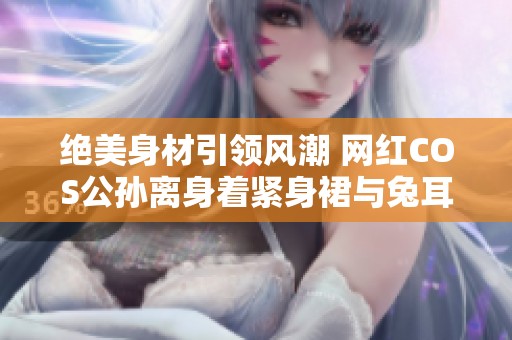 绝美身材引领风潮 网红COS公孙离身着紧身裙与兔耳造型完美亮相