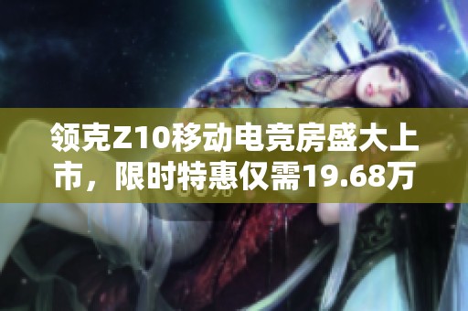 领克Z10移动电竞房盛大上市，限时特惠仅需19.68万元起，让电竞爱好者心动不已