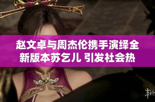 赵文卓与周杰伦携手演绎全新版本苏乞儿 引发社会热议和期待