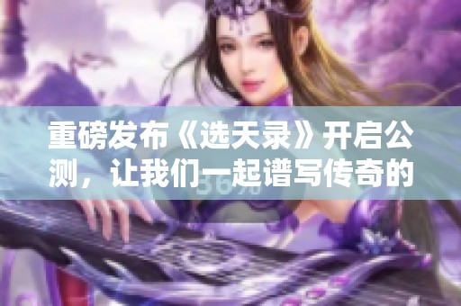 重磅发布《选天录》开启公测，让我们一起谱写传奇的辉煌篇章