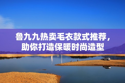 鲁九九热卖毛衣款式推荐，助你打造保暖时尚造型