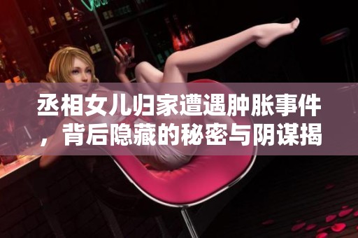 丞相女儿归家遭遇肿胀事件，背后隐藏的秘密与阴谋揭晓