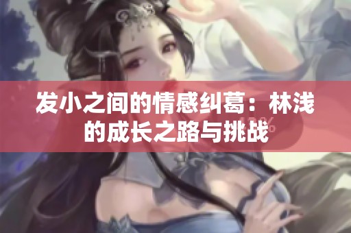 发小之间的情感纠葛：林浅的成长之路与挑战