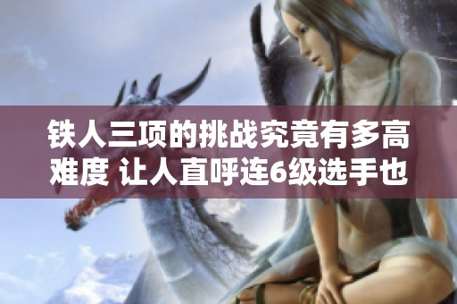 铁人三项的挑战究竟有多高难度 让人直呼连6级选手也无缘参与