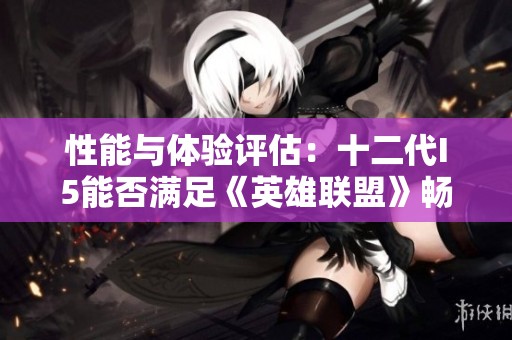 性能与体验评估：十二代I5能否满足《英雄联盟》畅玩需求？