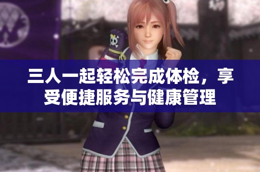 三人一起轻松完成体检，享受便捷服务与健康管理