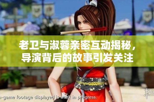 老卫与淑蓉亲密互动揭秘，导演背后的故事引发关注