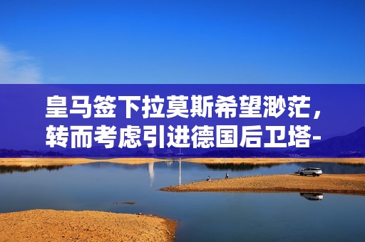皇马签下拉莫斯希望渺茫，转而考虑引进德国后卫塔-河