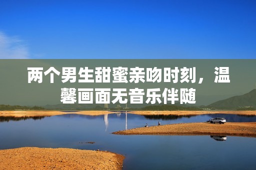 两个男生甜蜜亲吻时刻，温馨画面无音乐伴随