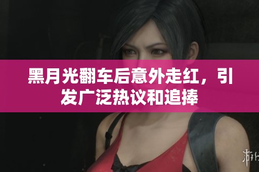 黑月光翻车后意外走红，引发广泛热议和追捧