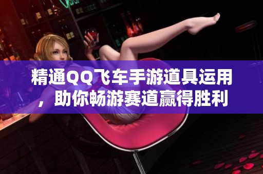 精通QQ飞车手游道具运用，助你畅游赛道赢得胜利