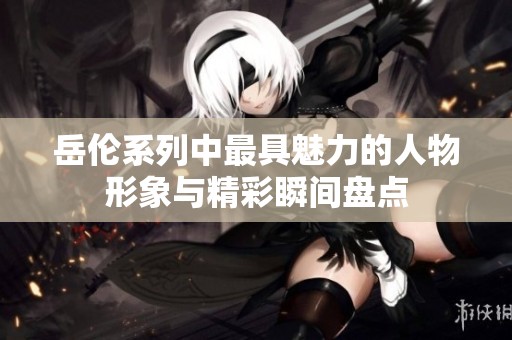 岳伦系列中最具魅力的人物形象与精彩瞬间盘点