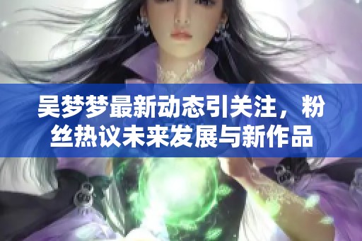 吴梦梦最新动态引关注，粉丝热议未来发展与新作品