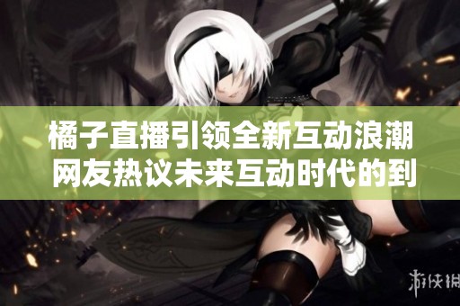 橘子直播引领全新互动浪潮 网友热议未来互动时代的到来