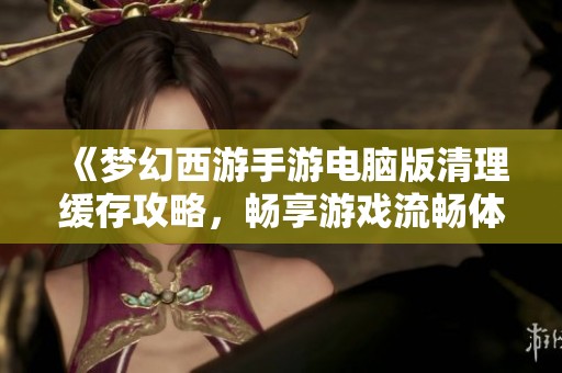 《梦幻西游手游电脑版清理缓存攻略，畅享游戏流畅体验》