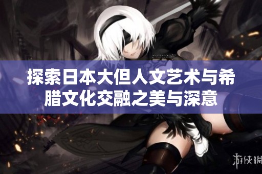 探索日本大但人文艺术与希腊文化交融之美与深意