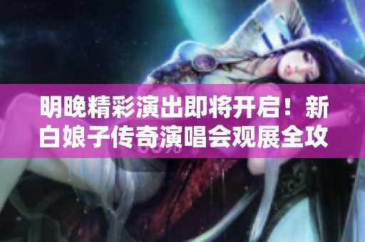 明晚精彩演出即将开启！新白娘子传奇演唱会观展全攻略指南出炉