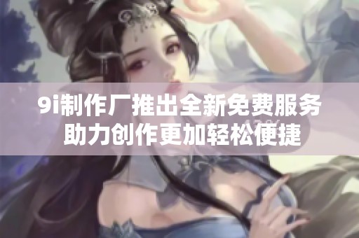 9i制作厂推出全新免费服务 助力创作更加轻松便捷