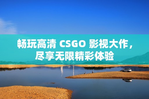 畅玩高清 CSGO 影视大作，尽享无限精彩体验