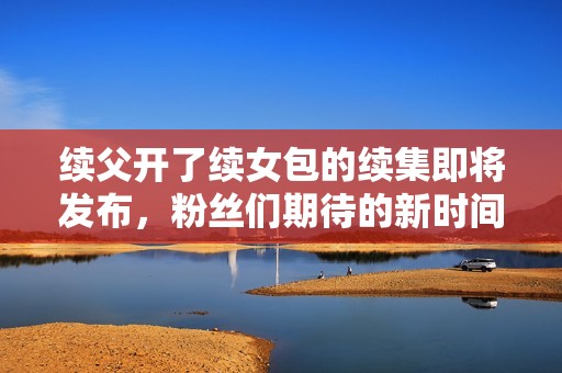 续父开了续女包的续集即将发布，粉丝们期待的新时间揭晓