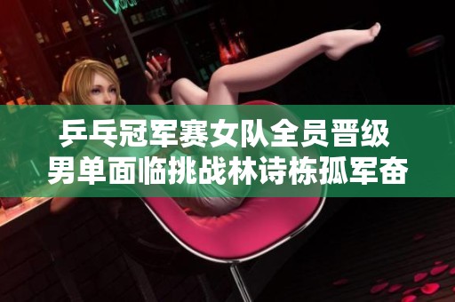 乒乓冠军赛女队全员晋级 男单面临挑战林诗栋孤军奋战