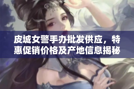 皮城女警手办批发供应，特惠促销价格及产地信息揭秘