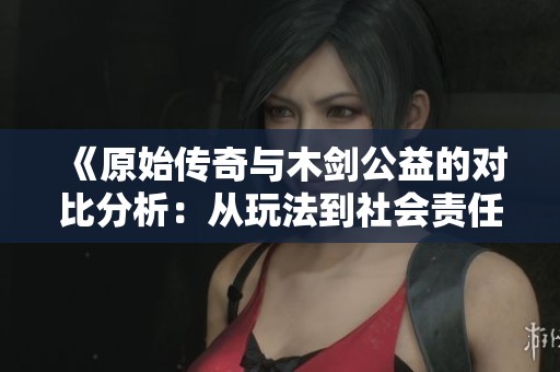 《原始传奇与木剑公益的对比分析：从玩法到社会责任的全面评估》